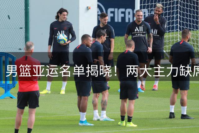 男篮亚运名单揭晓！两大主力缺席引发热议